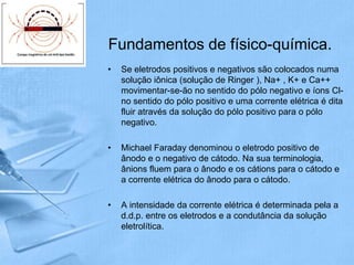 Fundamentos de físico-química.
•   Se eletrodos positivos e negativos são colocados numa
    solução iônica (solução de Ringer ), Na+ , K+ e Ca++
    movimentar-se-ão no sentido do pólo negativo e íons Cl-
    no sentido do pólo positivo e uma corrente elétrica é dita
    fluir através da solução do pólo positivo para o pólo
    negativo.

•   Michael Faraday denominou o eletrodo positivo de
    ânodo e o negativo de cátodo. Na sua terminologia,
    ânions fluem para o ânodo e os cátions para o cátodo e
    a corrente elétrica do ânodo para o cátodo.

•   A intensidade da corrente elétrica é determinada pela a
    d.d.p. entre os eletrodos e a condutância da solução
    eletrolítica.
 