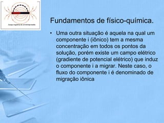 Fundamentos de físico-química.
• Uma outra situação é aquela na qual um
  componente i (iônico) tem a mesma
  concentração em todos os pontos da
  solução, porém existe um campo elétrico
  (gradiente de potencial elétrico) que induz
  o componente i a migrar. Neste caso, o
  fluxo do componente i é denominado de
  migração iônica
 