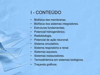I - CONTEÚDO
•   Biofísica das membranas.
•   Biofísica dos sistemas integradores.
•   Estruturas fundamentais.
•   Potencial hidrogeniônico.
•   Radiobiologia.
•   Potencial de ação neuronal.
•   Sistema circulatório.
•   Sistema respiratório e renal.
•   Sistemas aquosos.
•   Sistemas restauradores.
•   Termodinâmica em sistemas biológicos.
• Traçando gráficos.
 