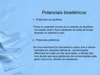 Potenciais bioelétricos
1 - Potenciais de equilíbrio

Todos os sistemas movem-se no sentido do equilíbrio,
 um estado onde o fluxo resultante de todas as forças
 atuantes no sistema é nulo.

2 - Potenciais poliônicos

Se uma membrana for permeável a vários íons e estiver
 banhada por soluções salinas de concentrações
 diferentes em cada um dos seus lados, a difusão dos
 íons devido aos seus gradientes de concentrações pode
 gerar uma d.d.p. através da membrana.
 