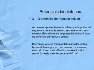 Potenciais bioelétricos
• 3 - O potencial de repouso celular.

• As células apresentam uma diferença de potencial
  negativa e constante entre o seu interior e o seu
  exterior. Esta diferença de potencial, denominada
  de potencial de repouso celular.

• Diferentes valores foram obtidos nos diferentes
  tipos celulares, por ex., em células musculares
  esta ddp é cerca de -90 mV, nos axônios dos
  neurônios este valor é cerca de -60 mV.
 