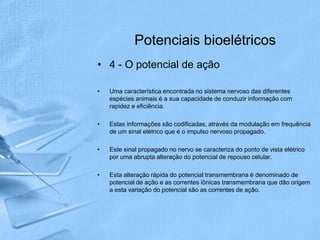 Potenciais bioelétricos
• 4 - O potencial de ação

•   Uma característica encontrada no sistema nervoso das diferentes
    espécies animais é a sua capacidade de conduzir informação com
    rapidez e eficiência.

•   Estas informações são codificadas, através da modulação em frequência
    de um sinal elétrico que é o impulso nervoso propagado.

•   Este sinal propagado no nervo se caracteriza do ponto de vista elétrico
    por uma abrupta alteração do potencial de repouso celular.

•   Esta alteração rápida do potencial transmembrana é denominado de
    potencial de ação e as correntes iônicas transmembrana que dão origem
    a esta variação do potencial são as correntes de ação.
 