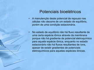 Potenciais bioelétricos
• A manutenção deste potencial de repouso nas
  células não decorre de um estado de equilíbrio,
  porém de uma condição estacionária.

• No estado de equilíbrio não há fluxo resultante de
  uma certa espécie iônica através da membrana
  porque não há gradiente de potencial eletroquímico
  para aquela espécie iônica, enquanto no estado
  estacionário não há fluxos resultantes de íons,
  apesar de existir gradientes de potenciais
  eletroquímicos para aquelas espécies iônicas.
 