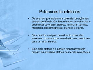 Potenciais bioelétricos
• Os eventos que iniciam um potencial de ação nas
  células excitáveis são denominados de estímulos e
  podem ser de origem elétrica, hormonal, térmica,
  mecânica, eletromagnética, química e outros.

• Seja qual for a origem do estímulo todos eles
  sofrem um processo de transdução nos receptores
  para um sinal elétrico.

• Este sinal elétrico é o agente responsável pelo
  disparo da atividade elétrica nos tecidos excitáveis.
 