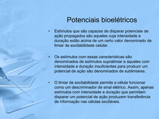 Potenciais bioelétricos
•   Estímulos que são capazes de disparar potenciais de
    ação propagados são aqueles cuja intensidade e
    duração estão acima de um certo valor denominado de
    limiar de excitabilidade celular.

•   Os estímulos com essas características são
    denominados de estímulos supralimiar e aqueles com
    intensidade e duração insuficientes para produzir um
    potencial de ação são denominados de sublimiares.

•   O limiar de excitabilidade permite a célula funcionar
    como um descriminador de sinal elétrico. Assim, apenas
    estímulos com intensidade e duração que permitam
    disparar um potencial de ação produzem transferência
    de informação nas células excitáveis.
 