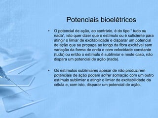 Potenciais bioelétricos
•   O potencial de ação, ao contrário, é do tipo “ tudo ou
    nada”, isto quer dizer que o estímulo ou é suficiente para
    atingir o limiar de excitabilidade e disparar um potencial
    de ação que se propaga ao longo da fibra excitável sem
    variação da forma de onda e com velocidade constante
    (tudo) ou então o estímulo é sublimiar e neste caso, não
    dispara um potencial de ação (nada).

•   Os estímulos sublimiares apesar de não produzirem
    potenciais de ação podem sofrer somação com um outro
    estímulo sublimiar e atingir o limiar de excitabilidade da
    célula e, com isto, disparar um potencial de ação.
 