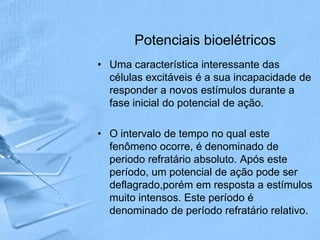 Potenciais bioelétricos
• Uma característica interessante das
  células excitáveis é a sua incapacidade de
  responder a novos estímulos durante a
  fase inicial do potencial de ação.

• O intervalo de tempo no qual este
  fenômeno ocorre, é denominado de
  periodo refratário absoluto. Após este
  período, um potencial de ação pode ser
  deflagrado,porém em resposta a estímulos
  muito intensos. Este período é
  denominado de período refratário relativo.
 