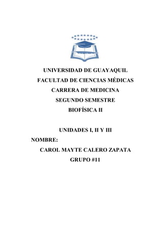UNIVERSIDAD DE GUAYAQUIL
FACULTAD DE CIENCIAS MÉDICAS
CARRERA DE MEDICINA
SEGUNDO SEMESTRE
BIOFÍSICA II
UNIDADES I, II Y III
NOMBRE:
CAROL MAYTE CALERO ZAPATA
GRUPO #11
 