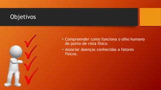Objetivos
• Compreender como funciona o olho humano
do ponto de vista físico.
• Associar doenças conhecidas a fatores
físicos.
 