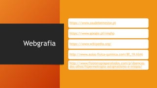 Webgrafia
https://www.saudebemestar.pt
https://www.google.pt/imghp
https://www.wikipedia.org/
http://www.aulas-fisica-quimica.com/8f_19.html
http://www.fisioterapiaparatodos.com/p/doencas-
dos-olhos/hipermetropia-astigmatismo-e-miopia/
 