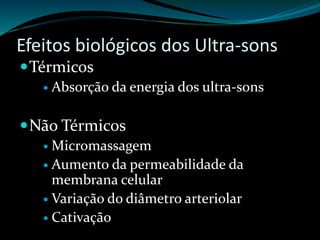 Efeitos biológicos dos Ultra-sons 
Térmicos 
 Absorção da energia dos ultra-sons 
Não Térmicos 
 Micromassagem 
 Aumento da permeabilidade da 
membrana celular 
 Variação do diâmetro arteriolar 
 Cativação 
 