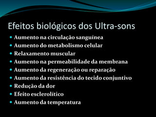 Efeitos biológicos dos Ultra-sons 
 Aumento na circulação sanguínea 
 Aumento do metabolismo celular 
 Relaxamento muscular 
 Aumento na permeabilidade da membrana 
 Aumento da regeneração ou reparação 
 Aumento da resistência do tecido conjuntivo 
 Redução da dor 
 Efeito esclerolítico 
 Aumento da temperatura 
 
