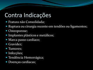 Contra Indicações 
 Fratura não Consolidada; 
 Ruptura ou cirurgia recente em tendões ou ligamentos; 
 Osteoporose; 
 Implantes plásticos e metálicos; 
 Marca passo cardíaco; 
 Gravidez; 
 Tumores; 
 Infecções; 
 Tendência Hemorrágica; 
 Doenças cardíacas; 
