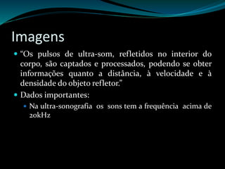 Imagens 
 “Os pulsos de ultra-som, refletidos no interior do 
corpo, são captados e processados, podendo se obter 
informações quanto a distância, à velocidade e à 
densidade do objeto refletor.” 
 Dados importantes: 
 Na ultra-sonografia os sons tem a frequência acima de 
20kHz 
 