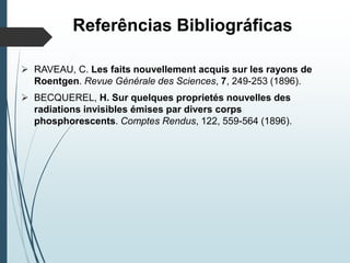 Referências Bibliográficas
 RAVEAU, C. Les faits nouvellement acquis sur les rayons de
Roentgen. Revue Générale des Sciences, 7, 249-253 (1896).
 BECQUEREL, H. Sur quelques proprietés nouvelles des
radiations invisibles émises par divers corps
phosphorescents. Comptes Rendus, 122, 559-564 (1896).
 