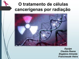 O tratamento de células
cancerígenas por radiação
Equipe
Claubia Reane
Elygleice Almeida
Francineude Vieira
 