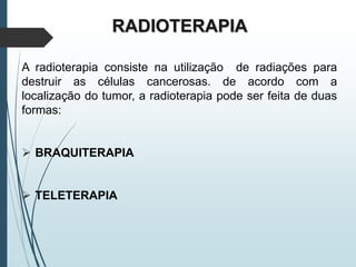 RADIOTERAPIA
A radioterapia consiste na utilização de radiações para
destruir as células cancerosas. de acordo com a
localização do tumor, a radioterapia pode ser feita de duas
formas:
 BRAQUITERAPIA
 TELETERAPIA
 