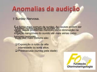 Surdez Nervosa.
É a forma mais comum de surdez. As causas podem ser
Existem muitas causas da surdez do
várias desde problemas menores como diminuição na
nervo.
irrigação sangüínea do ouvido até mais sérias como
tumores cerebrais.
Duas das mais comuns são:
 Exposição à ruído de alta
intensidade ou sons altos.
 Presbiacusia (surdez pela idade)

 