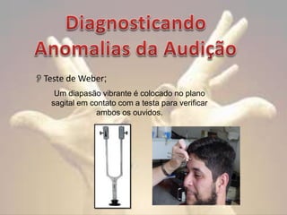 Teste de Weber;
Um diapasão vibrante é colocado no plano
sagital em contato com a testa para verificar
ambos os ouvidos.

 