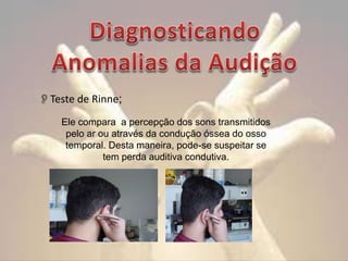 Teste de Rinne;
Ele compara a percepção dos sons transmitidos
pelo ar ou através da condução óssea do osso
temporal. Desta maneira, pode-se suspeitar se
tem perda auditiva condutiva.

 