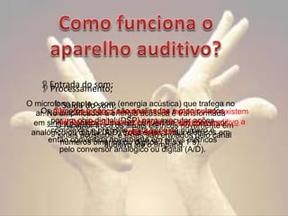 Entrada do som;
Processamento;
O microfone capta osom; (energia acústica) que trafega no
Saída do som
Os Obs. O processo acontece muito rapidamente: existem
números binários são analisados e manipulados
ar. No amplificador a energia acústica é transformada
por um chip digital (DSP) para executar conversor
milhões de troca os sinais elétricos um ações em
em sinais elétricos. Uma vez convertida, aparelho auditivo a
O receptor cálculos ocorrendo no novamente
complexas e precisas. Esta série de número
cada são sinais
analógico ou digital (A/D) troca estesenviados peloé em
sinais acústicos, e estes segundo. elétricos
canal
então convertida novamente em sinais1´s).
elétricos
números binários ou até o tímpano.
auditivo dígitos ( 0´s e
pelo conversor analógico ou digital (A/D).

 