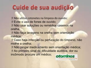 Não utilize cotonetes na limpeza do ouvido;
Evite o uso de fones de ouvido;
Não usar soluções ou remédios caseiros na
orelha;
Não faça lavagens na orelha sem orientação
médica;
Caso haja infecção ou perfuração do tímpano, não
molhe a orelha;
Não pingar medicamento sem orientação médica;
Ao primeiro sinal de dificuldade auditiva, dor ou
incômodo procure um médico;

 