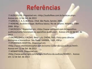 AUDIOFLEXX. Disponível em: <http://audioflexx.com.br/audicao.php>.
Acesso em: 12 de Set. de 2013
GARCIA, E. A. C. Biofísica. 1ªed. São Paulo, Sarvier, 2002.
HENEINE, Ibrahim Felippe. Biofísica básica. Rio de Janeiro: Atheneu, 19842000. 391p.
MICROSOM. Disponível em: <http://www.microsom.com.br/aparelhosauditivos/como-funcionam-os-aparelhos-auditivos/>. Acesso em: 12 de Set. de
2013
OKUNO, Emico; CALDAS, Iberê Luiz; CHOW, Cecil. Física para ciências
biológicas e biomédicas. São Paulo: HARBRA, 1986. 490 p.
OTORRINOS HOSPITAL. Disponível em:
<http://www.otorrinoshospital.com.br/como-cuidar-da-sua-audicao.html>.
Acesso em: 12 de Set. de 2013
WEBARTIGOS. Disponível em:
<http://www.webartigos.com/artigos/biofisica-da-audicao/40489/>. Acesso
em: 12 de Set. de 2013

 
