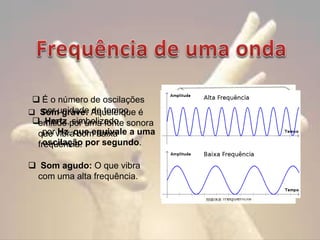 É o número de oscilações
por unidade de tempo.
 Som grave: Aquele que é
 Hertz,por uma fonte sonora
emitido simbolizado
por Hz, com baixa
que vibraque equivale a uma
oscilação
frequência. por segundo.
 Som agudo: O que vibra
com uma alta frequência.

 