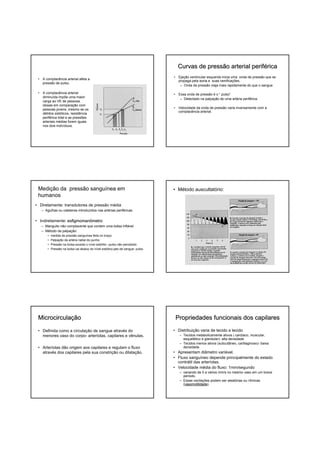 Curvas de pressão arterial periférica
                                                                                                               perifé
                                                                                  • Ejeção ventricular esquerda inicia uma onda de pressão que se
 • A complacência arterial afeta a
                                                                                    propaga pela aorta e suas ramificações.
   pressão de pulso.
                                                                                     – Onda de pressão viaja mais rapidamente do que o sangue

 • A complacência arterial                                                        • Essa onda de pressão é o “ pulso”
   diminuída impõe uma maior
                                                                                     – Detectado na palpação de uma artéria periférica.
   carga ao VE de pessoas
   idosas em comparação com
   pessoas jovens, mesmo se os                                                    • Velocidade da onda de pressão varia inversamente com a
                                                                                    complacência arterial.
   débitos sistólicos, resistência
   periférica total e as pressões
   arteriais médias forem iguais
   nos dois indivíduos.




 Medição da pressão sanguínea em                                                  • Método auscultatório:
 humanos
• Diretamente: transdutores de pressão média
   – Agulhas ou cateteres introduzidos nas artérias periféricas.


• Indiretamente: esfigmomanômetro
   – Manguito não complacente que contem uma bolsa inflável.
   – Método da palpação:
       •   medida de pressão sanguínea feita no braço
       •   Palpação da artéria radial do punho.
       •   Pressão na bolsa excede o nível sistólito –pulso não percebido
       •   Pressão na bolsa cai abaixo do nível sistólico-jato de sangue- pulso




 Microcirculação
 Microcirculaç                                                                     Propriedades funcionais dos capilares

 • Definida como a circulação de sangue através do                                • Distribuição varia de tecido a tecido
   menores vaso do corpo- arteríolas, capilares e vênulas.                           – Tecidos metabolicamente ativos ( cardíaco, muscular,
                                                                                       esquelético e glandular)- alta densidade
                                                                                     – Tecidos menos ativos (subcutâneo, cartilaginoso)- baixa
 • Arteríolas dão origem aos capilares e regulam o fluxo                               densidade.
   através dos capilares pela sua constrição ou dilatação.                        • Apresentam diâmetro variável.
                                                                                  • Fluxo sanguíneo depende principalmente do estado
                                                                                    contrátil das arteríolas.
                                                                                  • Velocidade média do fluxo: 1mm/segundo
                                                                                     – variando de 0 a vários mm/s no mesmo vaso em um breve
                                                                                       período.
                                                                                     – Essas oscilações podem ser aleatórias ou rítmicas
                                                                                       (vasomotilidade
                                                                                        vasomotilidade).
 