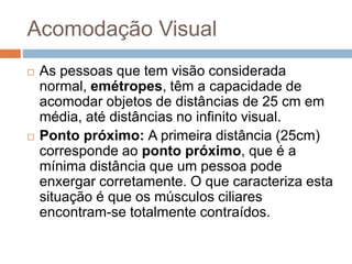 Acomodação Visual
 As pessoas que tem visão considerada
normal, emétropes, têm a capacidade de
acomodar objetos de distâncias de 25 cm em
média, até distâncias no infinito visual.
 Ponto próximo: A primeira distância (25cm)
corresponde ao ponto próximo, que é a
mínima distância que um pessoa pode
enxergar corretamente. O que caracteriza esta
situação é que os músculos ciliares
encontram-se totalmente contraídos.
 