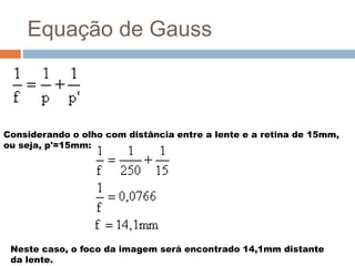 Equação de Gauss
Considerando o olho com distância entre a lente e a retina de 15mm,
ou seja, p'=15mm:
Neste caso, o foco da imagem será encontrado 14,1mm distante
da lente.
 