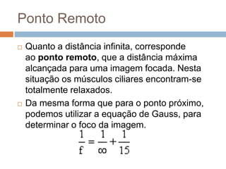 Ponto Remoto
 Quanto a distância infinita, corresponde
ao ponto remoto, que a distância máxima
alcançada para uma imagem focada. Nesta
situação os músculos ciliares encontram-se
totalmente relaxados.
 Da mesma forma que para o ponto próximo,
podemos utilizar a equação de Gauss, para
determinar o foco da imagem.
 