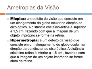 Ametropias da Visão
 Miopia:é um defeito da visão que consiste em
um alongamento do globo ocular na direção do
eixo óptico. A distância cristalino-retina é superior
a 1,5 cm, fazendo com que a imagem de um
objeto impróprio se forme na retina.
 Hipermetropia: é um defeito da visão que
consiste em um alongamento do globo ocular na
direção perpendicular ao eixo óptico. A distância
cristalino-retina é inferior a 1,5 cm , fazendo com
que a imagem de um objeto impróprio se forme
além da retina.
 