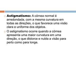  Astigmatismo: A córnea normal é
arredondada, com a mesma curvatura em
todas as direções, o que favorece uma visão
clara e uniforme dos objetos.
 O astigmatismo ocorre quando a córnea
apresenta uma maior curvatura em uma
direção, o que distorce e nubla a visão para
perto como para longe.
 