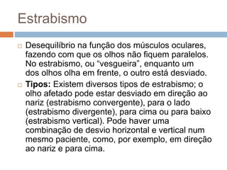 Estrabismo
 Desequilíbrio na função dos músculos oculares,
fazendo com que os olhos não fiquem paralelos.
No estrabismo, ou “vesgueira”, enquanto um
dos olhos olha em frente, o outro está desviado.
 Tipos: Existem diversos tipos de estrabismo; o
olho afetado pode estar desviado em direção ao
nariz (estrabismo convergente), para o lado
(estrabismo divergente), para cima ou para baixo
(estrabismo vertical). Pode haver uma
combinação de desvio horizontal e vertical num
mesmo paciente, como, por exemplo, em direção
ao nariz e para cima.
 