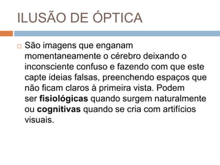 ILUSÃO DE ÓPTICA
 São imagens que enganam
momentaneamente o cérebro deixando o
inconsciente confuso e fazendo com que este
capte ideias falsas, preenchendo espaços que
não ficam claros à primeira vista. Podem
ser fisiológicas quando surgem naturalmente
ou cognitivas quando se cria com artifícios
visuais.
 