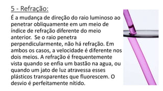 5 - Refração:
É a mudança de direção do raio luminoso ao
penetrar obliquamente em um meio de
índice de refração diferente do meio
anterior. Se o raio penetra
perpendicularmente, não há refração. Em
ambos os casos, a velocidade é diferente nos
dois meios. A refração é frequentemente
vista quando se enfia um bastão na agua, ou
quando um jato de luz atravessa esses
plásticos transparentes que fluorescem. O
desvio é perfeitamente nítido.
 