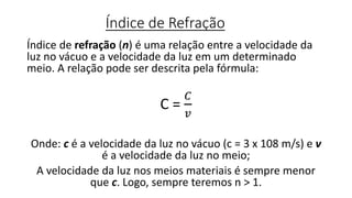 Índice de Refração
Índice de refração (n) é uma relação entre a velocidade da
luz no vácuo e a velocidade da luz em um determinado
meio. A relação pode ser descrita pela fórmula:
C =
𝐶
𝑣
Onde: c é a velocidade da luz no vácuo (c = 3 x 108 m/s) e v
é a velocidade da luz no meio;
A velocidade da luz nos meios materiais é sempre menor
que c. Logo, sempre teremos n > 1.
 