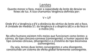 Lentes
Quanto menor o foco, maior a capacidade da lente de desviar os
feixes de luz. A isso chamamos Vergência definida por:
V = 1/f
Onde V é a Vergência e f é a distância do vértice da lente até o foco.
A Unidade de medida S.I. da Vergência é a dioptria (di) e a do foco é
o metro (m).
No olho humano existem três meios que funcionam como lentes: a
córnea, do tipo côncavo-convexa (convergente); o humor aquoso do
tipo convexo-côncava, (divergente) e o cristalino do tipo biconvexa
(convergente).
Ou seja, temos duas lentes convergentes e uma divergente,
constituindo um sistema de efeito global fortemente convergente.
 