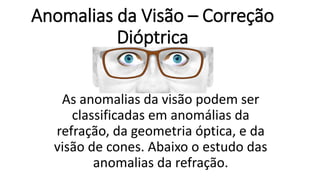 Anomalias da Visão – Correção
Dióptrica
As anomalias da visão podem ser
classificadas em anomálias da
refração, da geometria óptica, e da
visão de cones. Abaixo o estudo das
anomalias da refração.
 