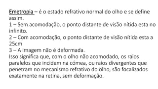 Emetropia – é o estado refrativo normal do olho e se define
assim.
1 – Sem acomodação, o ponto distante de visão nítida esta no
infinito.
2 – Com acomodação, o ponto distante de visão nítida esta a
25cm
3 – A imagem não é deformada.
Isso significa que, com o olho não acomodado, os raios
paralelos que incidem na cómea, ou raios divergentes que
penetram no mecanismo refrativo do olho, são focalizados
exatamente na retina, sem deformação.
 