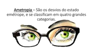 Ametropia – São os desvios do estado
emétrope, e se classificam em quatro grandes
categorias.
 