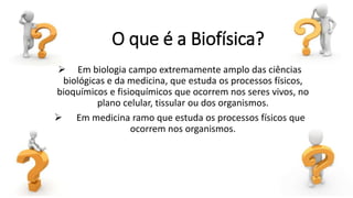 O que é a Biofísica?
 Em biologia campo extremamente amplo das ciências
biológicas e da medicina, que estuda os processos físicos,
bioquímicos e fisioquímicos que ocorrem nos seres vivos, no
plano celular, tissular ou dos organismos.
 Em medicina ramo que estuda os processos físicos que
ocorrem nos organismos.
 