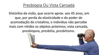 Presbiopia Ou Vista Cansada
Distúrbio da visão, que ocorre aprox. aos 45 anos, em
que, por perda da elasticidade e do poder de
acomodação do cristalino, o indivíduo não percebe
mais com nitidez os objetos próximos; vista cansada,
presbiopsia, presbitia, presbitismo.
 