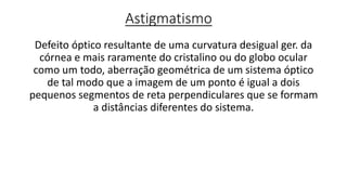 Astigmatismo
Defeito óptico resultante de uma curvatura desigual ger. da
córnea e mais raramente do cristalino ou do globo ocular
como um todo, aberração geométrica de um sistema óptico
de tal modo que a imagem de um ponto é igual a dois
pequenos segmentos de reta perpendiculares que se formam
a distâncias diferentes do sistema.
 