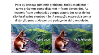 Para as pessoas com este problema, todos os objetos –
tanto próximos como distantes – ficam distorcidos. As
imagens ficam embaçadas porque alguns dos raios de luz
são focalizados e outros não. A sensação é parecida com a
distorção produzida por um pedaço de vidro ondulado.
 