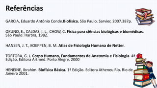 GARCIA, Eduardo Antônio Conde.Biofísica. São Paulo. Sarvier, 2007.387p.
OKUNO, E., CALDAS, I. L., CHOW, C. Física para ciências biológicas e biomédicas.
São Paulo: Harbra, 1982.
HANSEN, J. T., KOEPPEN, B. M. Atlas de Fisiologia Humana de Netter.
TORTORA, G. J. Corpo Humano, Fundamentos de Anatomia e Fisiologia. 4ª
Edição. Editora Artmed. Porto Alegre. 2000
HENEINE, Ibrahim. Biofísica Básica. 1ª Edição. Editora Atheneu Rio. Rio de
Janeiro 2001.
Referências
 