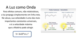A Luz como Onda
Para efeitos comuns, não relativísticos,
a luz propaga simplesmente em linha reta.
No vácuo, sua velocidade é uma das mais
importantes constantes universais,
e é a velocidade máxima
que a Matéria pode atingir.
V= 3x108 m.s-1
 