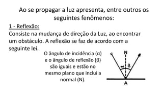 Ao se propagar a luz apresenta, entre outros os
seguintes fenômenos:
1 - Reflexão:
Consiste na mudança de direção da Luz, ao encontrar
um obstáculo. A reflexão se faz de acordo com a
seguinte lei.
O ângulo de incidência (α)
e o ângulo de reflexão (β)
são iguais e estão no
mesmo plano que inclui a
normal (N).
 