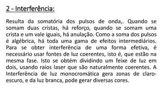 2 - Interferência:
Resulta da somatória dos pulsos de onda,. Quando se
somam duas cristas, há reforço, quando se somam uma
crista e um vale iguais, há anulação. Como a soma dos pulsos
é algébrica, há toda uma gama de efeitos intermediários.
Para se obter interferência de uma forma efetiva, é
necessário usar fontes de luz coerentes, isto é, que estão na
mesma fase. Isto se obtém dividindo um feixe de luz em
dois, usando raios laser que são naturalmente coerentes. A
Interferência de luz monocromática gera zonas de claro-
escuro, e da luz branca, pode gerar diversas cores.
 